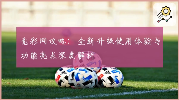竞彩网攻略:全新升级使用体验与功能亮点深度解析