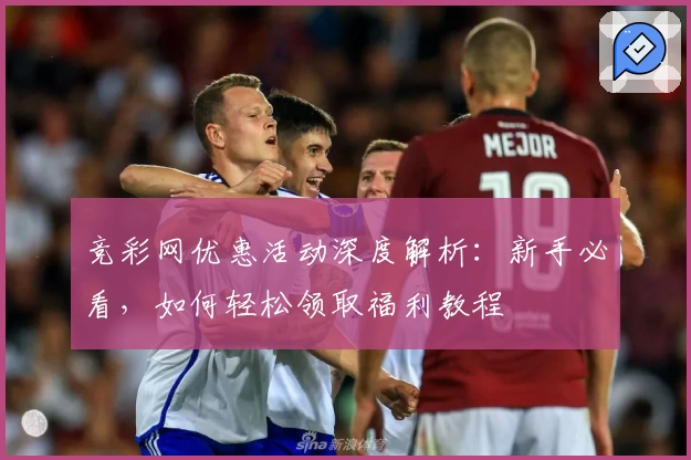 竞彩网优惠活动深度解析：新手必看，如何轻松领取福利教程