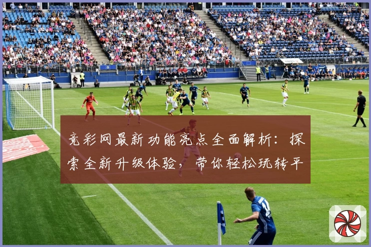竞彩网最新功能亮点全面解析：探索全新升级体验，带你轻松玩转平台