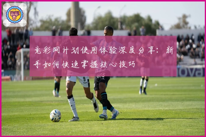 竞彩网计划使用体验深度分享：新手如何快速掌握核心技巧