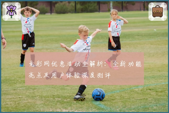 竞彩网优惠活动全解析：全新功能亮点及用户体验深度测评