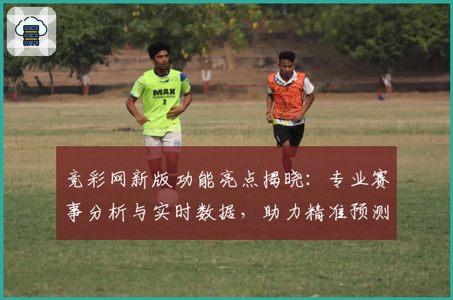 竞彩网新版功能亮点揭晓：专业赛事分析与实时数据，助力精准预测