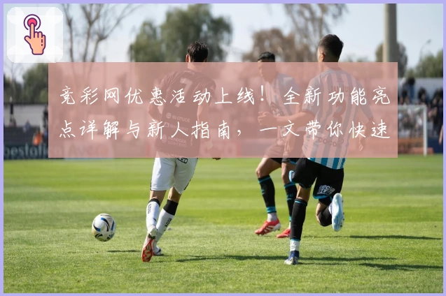 竞彩网优惠活动上线！全新功能亮点详解与新人指南，一文带你快速掌握玩法