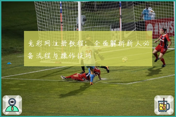 竞彩网注册教程：全面解析新人必备流程与操作技巧