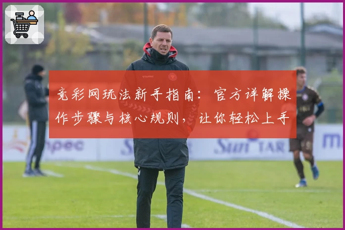 竞彩网玩法新手指南：官方详解操作步骤与核心规则，让你轻松上手